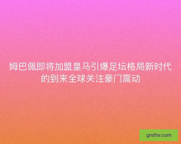 姆巴佩即将加盟皇马引爆足坛格局新时代的到来全球关注豪门震动