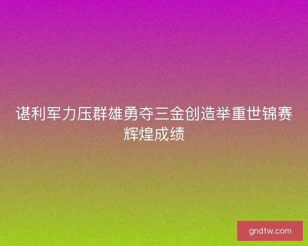谌利军力压群雄勇夺三金创造举重世锦赛辉煌成绩