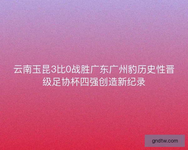 云南玉昆3比0战胜广东广州豹历史性晋级足协杯四强创造新纪录