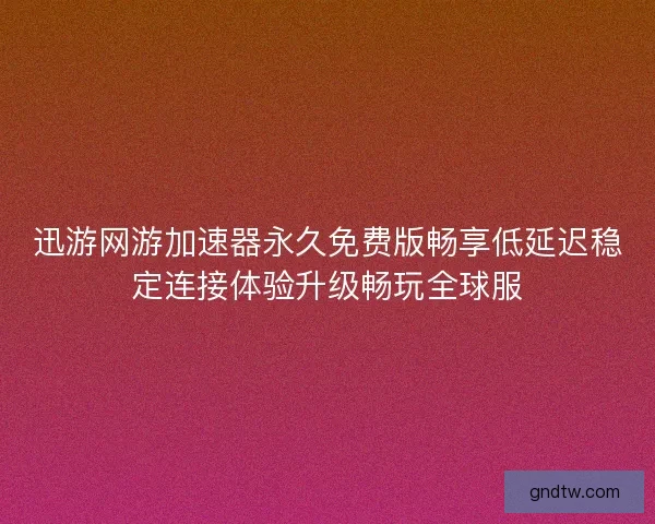 迅游网游加速器永久免费版畅享低延迟稳定连接体验升级畅玩全球服