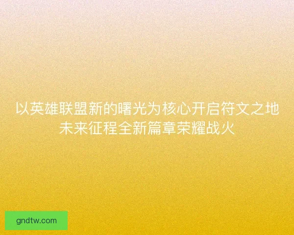 以英雄联盟新的曙光为核心开启符文之地未来征程全新篇章荣耀战火