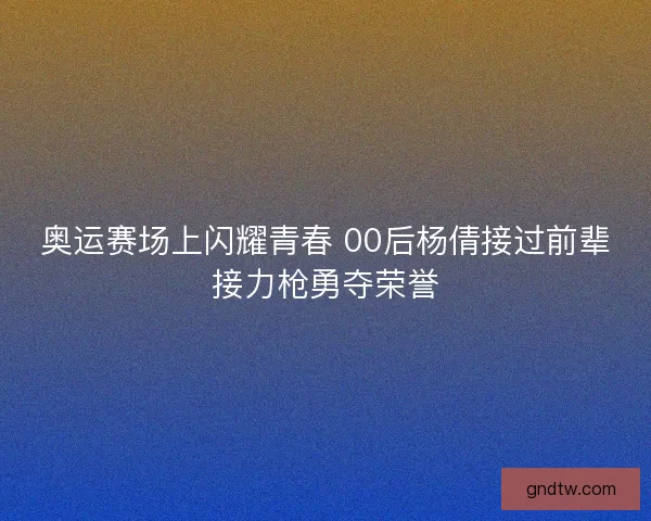 奥运赛场上闪耀青春 00后杨倩接过前辈接力枪勇夺荣誉