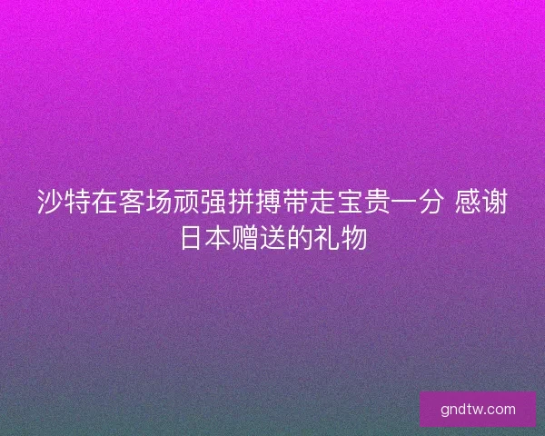 沙特在客场顽强拼搏带走宝贵一分 感谢日本赠送的礼物