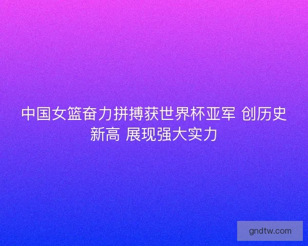 中国女篮奋力拼搏获世界杯亚军 创历史新高 展现强大实力