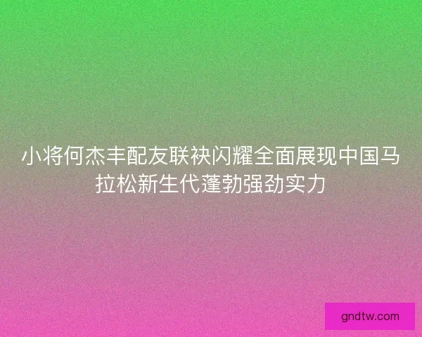 小将何杰丰配友联袂闪耀全面展现中国马拉松新生代蓬勃强劲实力