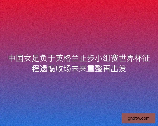 中国女足负于英格兰止步小组赛世界杯征程遗憾收场未来重整再出发