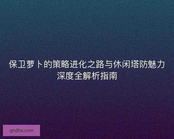 保卫萝卜的策略进化之路与休闲塔防魅力深度全解析指南