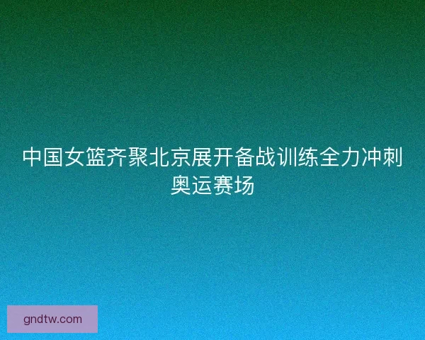 中国女篮齐聚北京展开备战训练全力冲刺奥运赛场