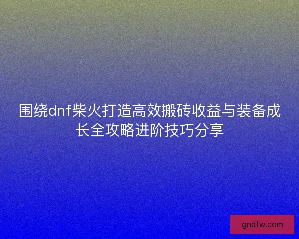 围绕dnf柴火打造高效搬砖收益与装备成长全攻略进阶技巧分享
