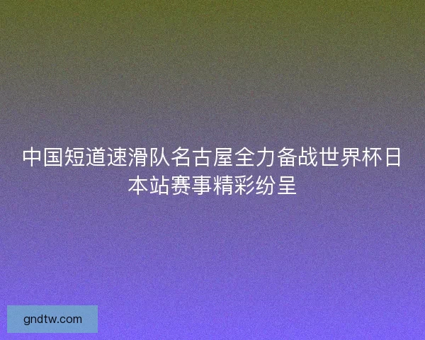 中国短道速滑队名古屋全力备战世界杯日本站赛事精彩纷呈