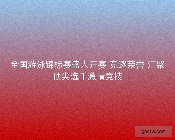全国游泳锦标赛盛大开赛 竞逐荣誉 汇聚顶尖选手激情竞技