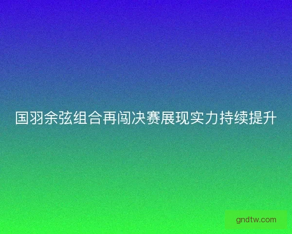 国羽余弦组合再闯决赛展现实力持续提升
