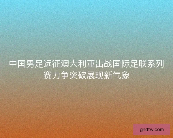 中国男足远征澳大利亚出战国际足联系列赛力争突破展现新气象