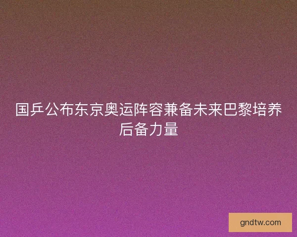 国乒公布东京奥运阵容兼备未来巴黎培养后备力量